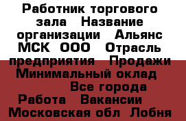 Работник торгового зала › Название организации ­ Альянс-МСК, ООО › Отрасль предприятия ­ Продажи › Минимальный оклад ­ 25 000 - Все города Работа » Вакансии   . Московская обл.,Лобня г.